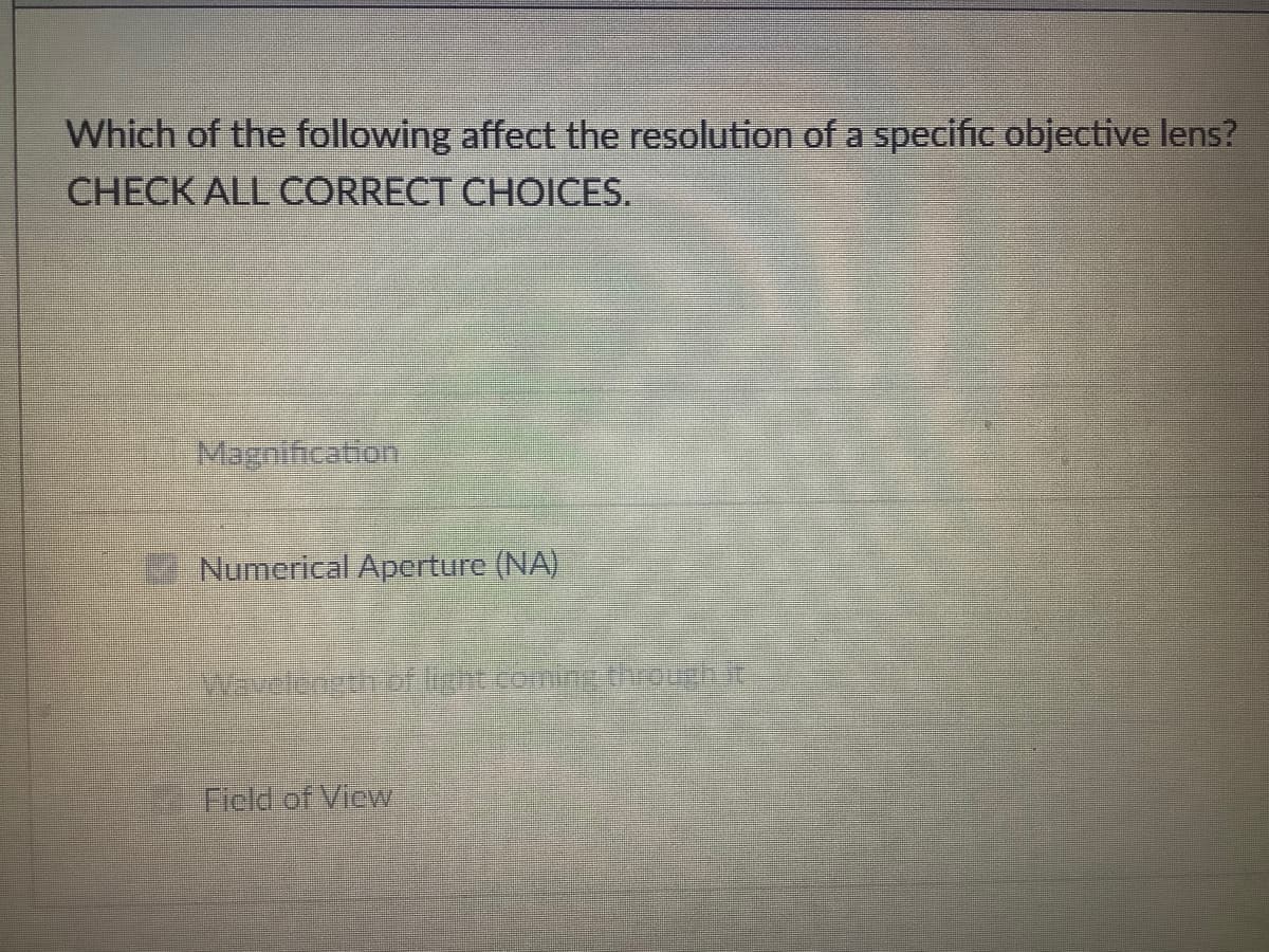Which of the following affect the resolution of a specific objective lens?
CHECK ALL CORRECT CHOICES.
Magnification
Numerical Aperture (NA)
Warelengthrofgnt combg tough t
Field of View
