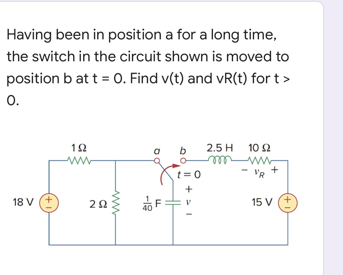 Having been in position a for a long time,
the switch in the circuit shown is moved to
position b at t = 0. Find v(t) and vR(t) for t >
O.
1Ω
2.5 H
10 Ω
ll
+
VR
|
t = 0
+
18 V
2Ω
15 V (+
40
