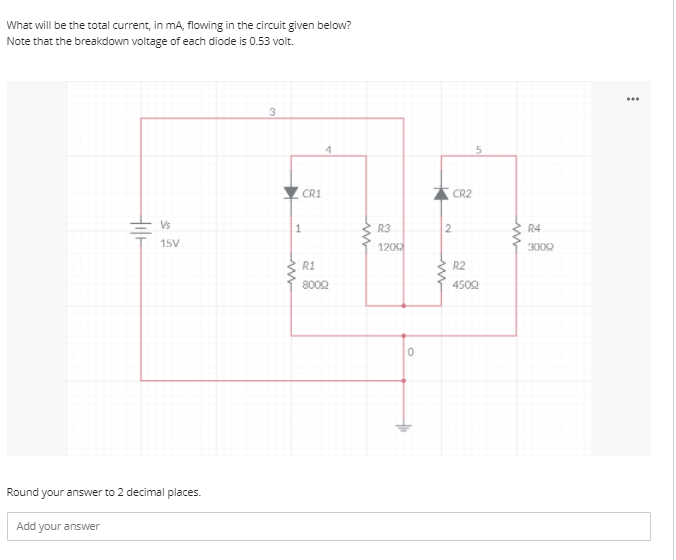What will be the total current, in mA, flowing in the circuit given below?
Note that the breakdown voltage of each diode is 0.53 volt.
...
4.
CR1
CR2
Vs
R3
R4
15V
120
3000
R1
R2
8002
4502
Round your answer to 2 decimal places.
Add your answer
2.
