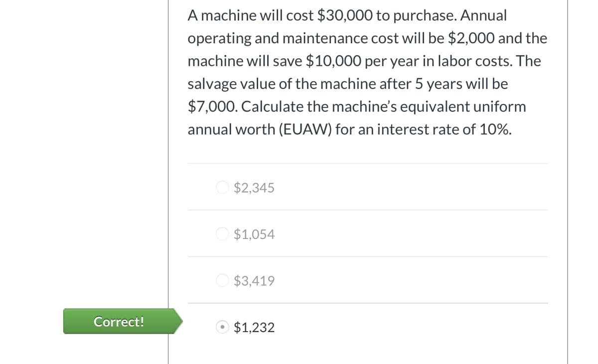 A machine will cost $30,000 to purchase. Annual
operating and maintenance cost will be $2,000 and the
machine will save $10,000 per year in labor costs. The
salvage value of the machine after 5 years will be
$7,000. Calculate the machine's equivalent uniform
annual worth (EUAW) for an interest rate of 10%.
$2,345
$1,054
$3,419
Correct!
$1,232
