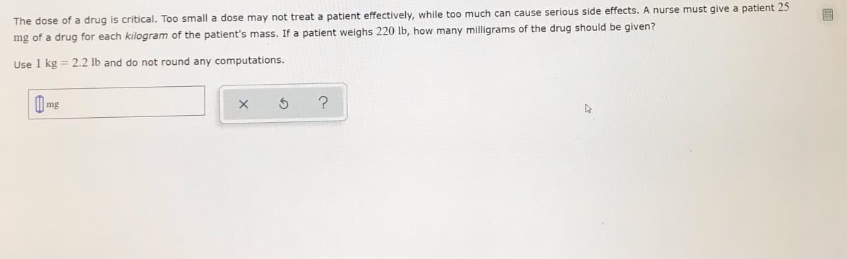 The dose of a drug is critical. Too small a dose may not treat a patient effectively, while too much can cause serious side effects. A nurse must give a patient 25
mg of a drug for each kilogram of the patient's mass. If a patient weighs 220 lb, how many milligrams of the drug should be given?
Use 1 kg = 2.2 lb and do not round any computations.
mg
