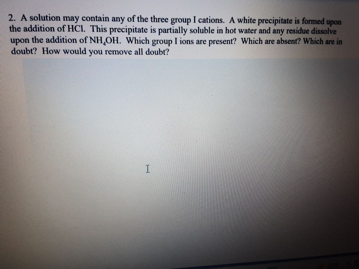 2. A solution contain any of the three group I cations. A white precipitate is formed upon
the addition of HCI. This precipitate is partially soluble in hot water and any residue dissolve
upon the addition of NH,OH. Which group I ions are present? Which are absent? Which are in
doubt? How would you remove all doubt?
may
53 F
