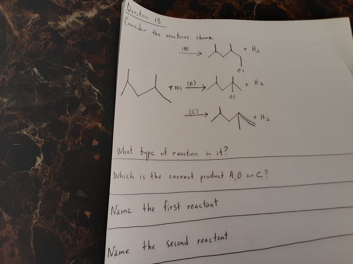 Consider the reactions shown.
Queston 18
Lonsider the veations shown.
(A)
+ H2
CI
H2
(В)
+ HCI
(c)
+ H2
What type of reaction in it?
Which is the lorrect product A, B or C?
Name the first reactant
Name the second reactont
