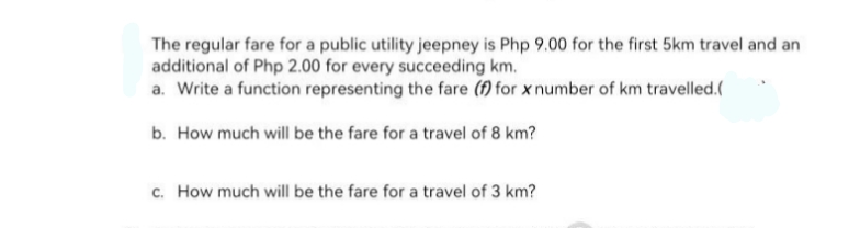 The regular fare for a public utility jeepney is Php 9.00 for the first 5km travel and an
additional of Php 2.00 for every succeeding km.
a. Write a function representing the fare (f) for x number of km travelled.(
b. How much will be the fare for a travel of 8 km?
c. How much will be the fare for a travel of 3 km?
