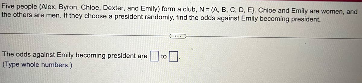 Five people (Alex, Byron, Chloe, Dexter, and Emily) form a club, N = {A, B, C, D, E). Chloe and Emily are women, and
the others are men. If they choose a president randomly, find the odds against Emily becoming president.
The odds against Emily becoming president are to
(Type whole numbers.)