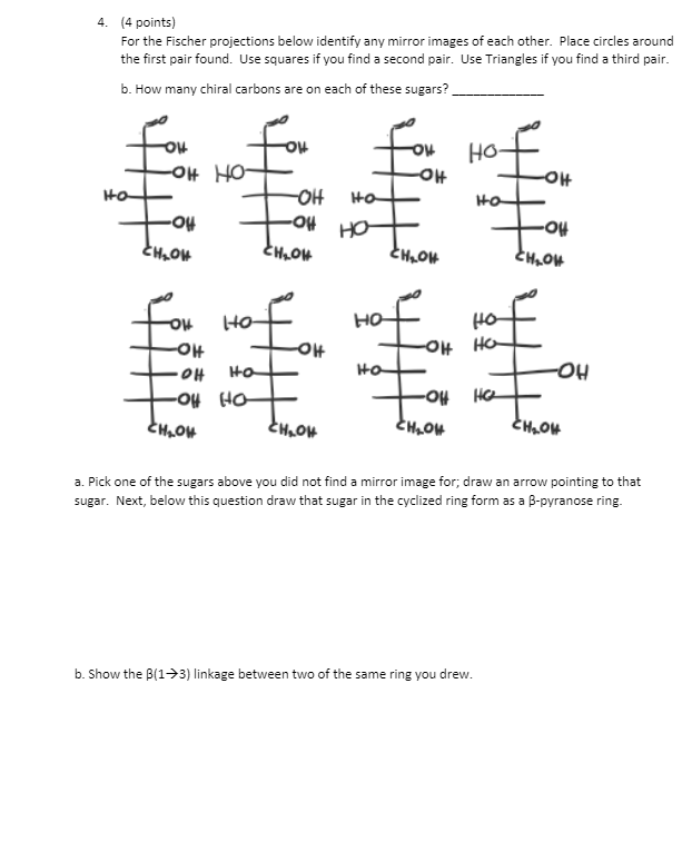 4. (4 points)
For the Fischer projections below identify any mirror images of each other. Place circles around
the first pair found. Use squares if you find a second pair. Use Triangles if you find a third pair.
b. How many chiral carbons are on each of these sugars?
HO
-아
OH HO
-애
Ho
-OH
HO
но
HO
-아
OH HO
Ha
Ho
-HO-
-O4 Ho
HC
a. Pick one of the sugars above you did not find a mirror image for; draw an arrow pointing to that
sugar. Next, below this question draw that sugar in the cyclized ring form as a B-pyranose ring.
b. Show the B(1->3) linkage between two of the same ring you drew.
