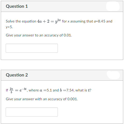 Question 1
Solve the equation 4a + 2 = y for x assuming that a=8.45 and
y=5.
Give your answer to an accuracy of 0.01.
Question 2
If 4 = e-bt, where a =5.1 and b =7.54, what is t?
Give your answer with an accuracy of 0.001.
