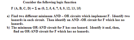 Consider the following logic function
F (A, B, C, D) = E m (0, 2, 5, 6, 7, 8, 9, 12, 13, 15)
a) Find two different minimum AND - OR circuits which implement F. Identify two
hazards in each circuit. Then identify an AND -OR circuit for F which has no
hazards.
b) The minimum OR-AND circuit for F has one hazard. Identify it and, then,
find an OR-AND circuit for F which has no hazards.
