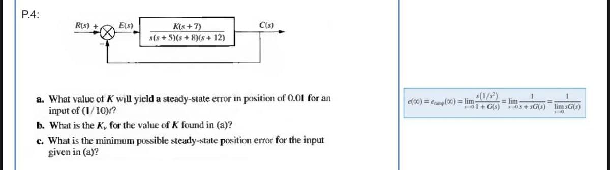 P.4:
R(s) +
E(s)
K(s+7)
s(s+5)(5 + 8)(5 + 12)
C(s)
a. What value of K will yield a steady-state error in position of 0.01 for an
input of (1/10)?
b. What is the K, for the value of K found in (a)?
c. What is the minimum possible steady-state position error for the input
given in (a)?
s(1/s²)
e(00) = Cramp (00) = lim1+G(s)
1
05+sG(s)
= lim
1
lim sG(s)
5-0