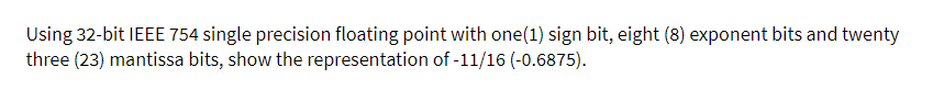 Using 32-bit IEEE 754 single precision floating point with one(1) sign bit, eight (8) exponent bits and twenty
three (23) mantissa bits, show the representation of -11/16 (-0.6875).
