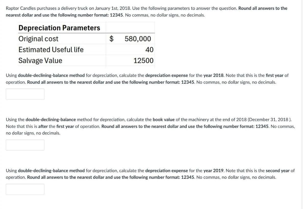 Raptor Candles purchases a delivery truck on January 1st, 2018. Use the following parameters to answer the question. Round all answers to the
nearest dollar and use the following number format: 12345. No commas, no dollar signs, no decimals.
Depreciation Parameters
Original cost
Estimated Useful life
Salvage Value
$
580,000
40
12500
Using double-declining-balance method for depreciation, calculate the depreciation expense for the year 2018. Note that this is the first year of
operation. Round all answers to the nearest dollar and use the following number format: 12345. No commas, no dollar signs, no decimals.
Using the double-declining-balance method for depreciation, calculate the book value of the machinery at the end of 2018 (December 31, 2018).
Note that this is after the first year of operation. Round all answers to the nearest dollar and use the following number format: 12345. No commas,
no dollar signs, no decimals.
Using double-declining-balance method for depreciation, calculate the depreciation expense for the year 2019. Note that this is the second year of
operation. Round all answers to the nearest dollar and use the following number format: 12345. No commas, no dollar signs, no decimals.