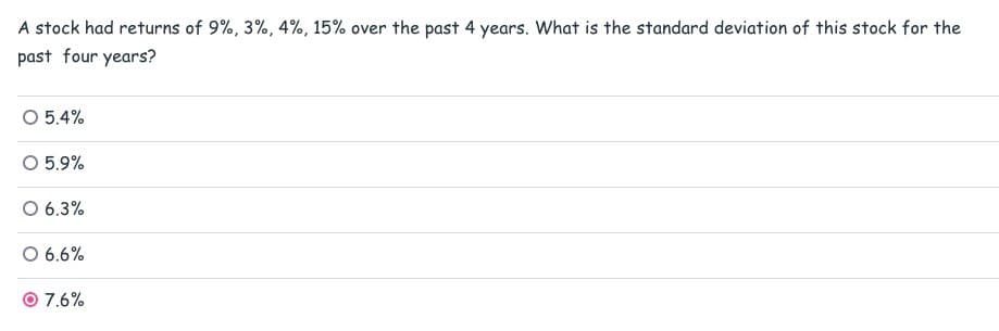 A stock had returns of 9%, 3%, 4%, 15% over the past 4 years. What is the standard deviation of this stock for the
past four years?
O 5.4%
○ 5.9%
6.3%
○ 6.6%
7.6%