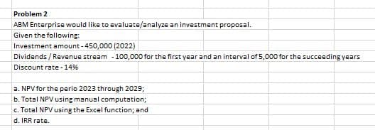 Problem 2
ABM Enterprise would like to evaluate/analyze an investment proposal.
Given the following:
Investment amount - 450,000 (2022)
Dividends / Revenue stream - 100,000 for the first year and an interval of 5,000 for the succeeding years
Discount rate - 14%
a. NPV for the perio 2023 through 2029;
b. Total NPV using manual computation;
c. Total NPV using the Excel function; and
d. IRR rate.
