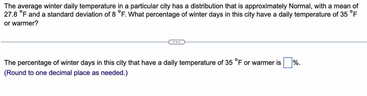 The average winter daily temperature in a particular city has a distribution that is approximately Normal, with a mean of
27.8 °F and a standard deviation of 8 °F. What percentage of winter days in this city have a daily temperature of 35 °F
or warmer?
The percentage of winter days in this city that have a daily temperature of 35 °F or warmer is %.
(Round to one decimal place as needed.)