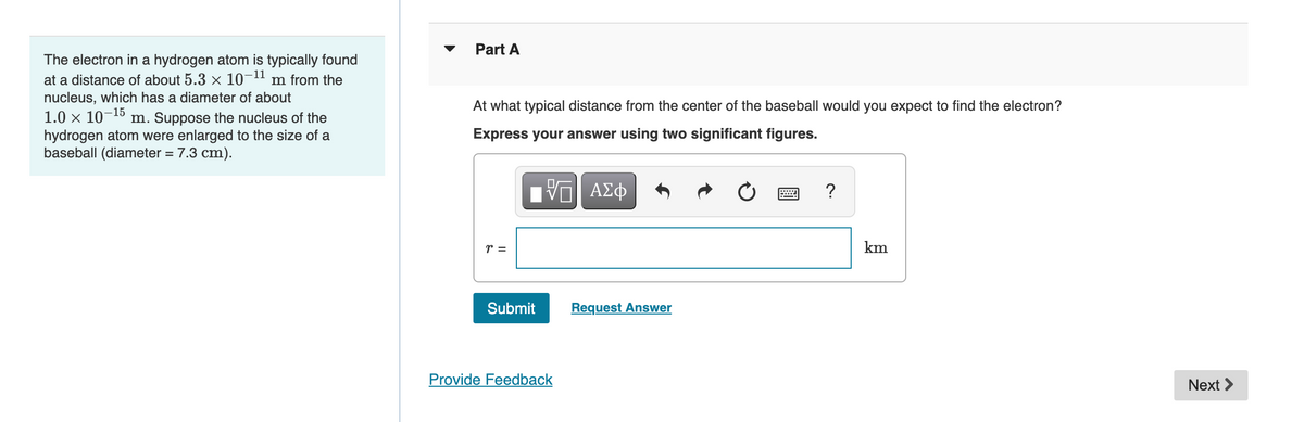 The electron in a hydrogen atom is typically found
at a distance of about 5.3 × 10-11 m from the
nucleus, which has a diameter of about
1.0 × 10-15
m. Suppose the nucleus of the
hydrogen atom were enlarged to the size of a
baseball (diameter = 7.3 cm).
Part A
At what typical distance from the center of the baseball would you expect to find the electron?
Express your answer using two significant figures.
r =
ΠΑΠ ΑΣΦ
110
Submit
Provide Feedback
Request Answer
?
km
Next >