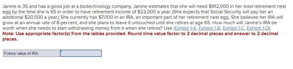 Janine is 35 and has a good job at a biotechnology company. Janine estimates that she will need $912,000 in her total retirement nest
egg by the time she is 65 in order to have retirement income of $22,000 a year. (She expects that Social Security will pay her an
additional $20,500 a year.) She currently has $7,000 in an IRA, an important part of her retirement nest egg. She believes her IRA will
grow at an annual rate of 8 percent, and she plans to leave it untouched until she retires at age 65. How much will Janine's IRA be
worth when she needs to start withdrawing money from it when she retires? Use (Exhibit 1-A, Exhibit 1-B, Exhibit 1-C, Exhibit 1-D).
Note: Use appropriate factor(s) from the tables provided. Round time value factor to 3 decimal places and answer to 2 decimal
places.
Future value of IRA