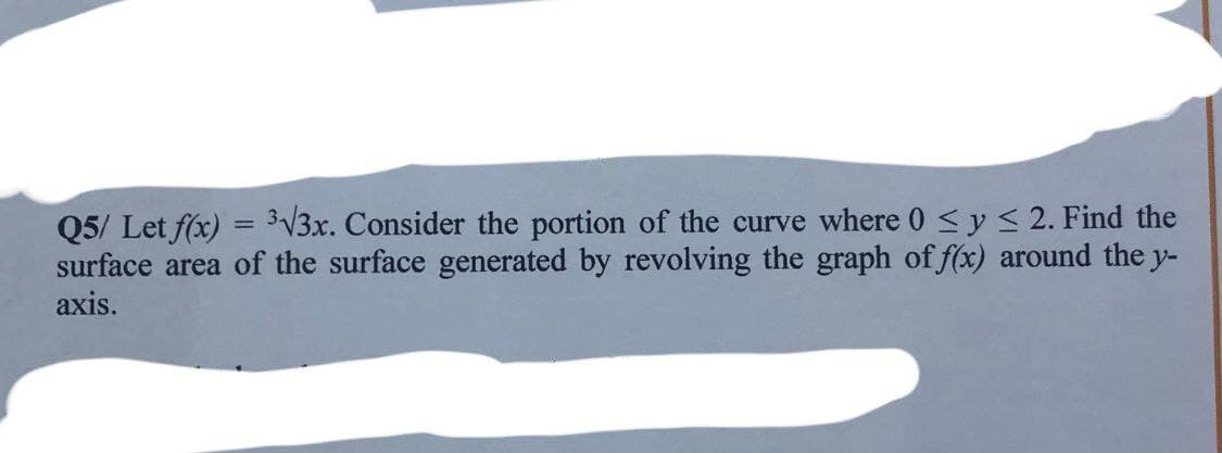 Q5/ Let f(x) = 3√3x. Consider the portion of the curve where 0 ≤ y ≤ 2. Find the
surface area of the surface generated by revolving the graph of f(x) around the y-
axis.