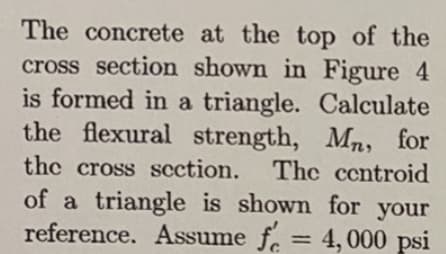 The concrete at the top of the
cross section shown in Figure 4
is formed in a triangle. Calculate
the flexural strength, Mn, for
the cross scction. The centroid
of a triangle is shown for your
reference. Assume f. =
4, 000 psi
%3D
