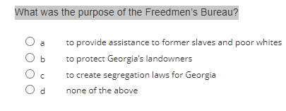 What was the purpose of the Freedmen's Bureau?
O a
Ob
Oc
Od
to provide assistance to former slaves and poor whites
to protect Georgia's landowners
to create segregation laws for Georgia
none of the above