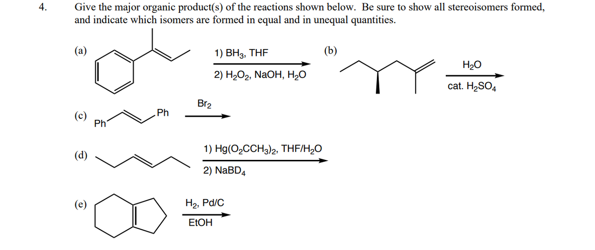 4.
Give the major organic product(s) of the reactions shown below. Be sure to show all stereoisomers formed,
and indicate which isomers are formed in equal and in unequal quantities.
(а)
1) BH3, THF
(b)
H20
2) H2О2, NaOH, Н-О
cat. H2SO4
Br2
Ph
(c)
Ph
1) Hg(O2CCH3)2, THF/H,0
(d)
2) NaBD4
(e)
H2, Pd/C
ELOH
