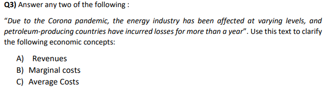 Q3) Answer any two of the following:
"Due to the Corona pandemic, the energy industry has been affected at varying levels, and
petroleum-producing countries have incurred losses for more than a year". Use this text to clarify
the following economic concepts:
A) Revenues
B) Marginal costs
C) Average Costs
