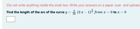 (Do not write anything inside the small box. Write your answers on a paper, scan and upload.
(2x - 1)² from z = 0 to z = 9
Find the length of the arc of the curve y =