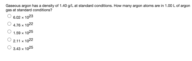 Gaseous argon has a density of 1.40 g/L at standard conditions. How many argon atoms are in 1.00 L of argon
gas at standard conditions?
6.02 x 1023
4.76 x 1022
1.59 x 1025
2.11 x 1022
3.43 x 1025
