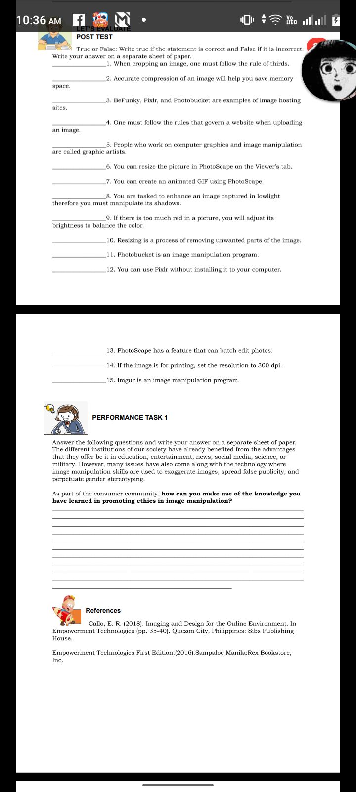 10:36 AM f
ווהHoall
LET'S EVAI
POST TEST
True or False: Write true if the statement is correct and False if it is incorrect.
Write your answer on a separate sheet of paper.
1. When cropping an image, one must follow the rule of thirds.
2. Accurate compression of an image will help you save memory
space.
_3. BeFunky, Pixlr, and Photobucket are examples of image hosting
sites.
4. One must follow the rules that govern a website when uploading
an image.
_5. People who work on computer graphics and image manipulation
are called graphic artists.
6. You can resize the picture in PhotoScape on the Viewer's tab.
_7. You can create an animated GIF using PhotoScape.
8. You are tasked to enhance an image captured in lowlight
therefore you must manipulate its shadows.
9. If there is too much red in a picture, you will adjust its
brightness to balance the color.
10. Resizing is a process of removing unwanted parts of the image.
11. Photobucket is an image manipulation program.
12. You can use Pixlr without installing it to your computer.
13. PhotoScape has a feature that can batch edit photos.
14. If the image is for printing, set the resolution to 300 dpi.
15. Imgur is an image manipulation program.
PERFORMANCE TASK 1
Answer the following questions and write your answer on a separate sheet of paper.
The different institutions of our society have already benefited from the advantages
that they offer be it in education, entertainment, news, social media, science, or
military. However, many issues have also come along with the technology where
image manipulation skills are used to exaggerate images, spread false publicity, and
perpetuate gender stereotyping.
As part of the consumer community, how can you make use of the knowledge you
have learned in promoting ethics in image manipulation?
References
Callo, E. R. (2018). Imaging and Design for the Online Environment. In
Empowerment Technologies (pp. 35-40). Quezon City, Philippines: Sibs Publishing
House.
Empowerment Technologies First Edition. (2016).Sampaloc Manila:Rex Bookstore,
Inc.
