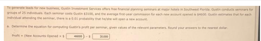 To generate leads for new business, Gustin Investment Services offers free financial planning seminars at major hotels in Southwest Florida. Gustin conducts seminars for
groups of 25 individuals. Each seminar costs Gustin $3100, and the average first-year commission for each new account opened is $4600. Gustin estimates that for each
individual attending the seminar, there is a 0.01 probability that he/she will open a new account.
a. Determine the equation for computing Gustin's profit per seminar, given values of the relevant parameters. Round your answers to the nearest dollar.
Profit (New Accounts Opened x $
4600 -$
3100