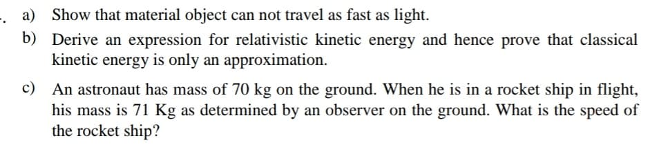a) Show that material object can not travel as fast as light.
b) Derive an expression for relativistic kinetic energy and hence prove that classical
kinetic energy is only an approximation.
c)
An astronaut has mass of 70 kg on the ground. When he is in a rocket ship in flight,
his mass is 71 Kg as determined by an observer on the ground. What is the speed of
the rocket ship?
