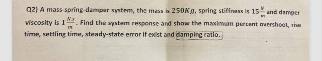 N.s
.
Q2) A mass-spring-damper system, the mass is 250Kg, spring stiffness is 15 and damper
viscosity is 1
N
771
Find the system response and show the maximum percent overshoot, rise
m
time, settling time, steady-state error if exist and damping ratio.