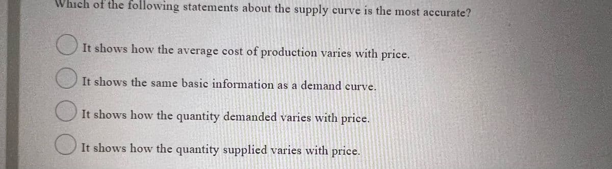 Which of the following statements about the supply curve is the most accurate?
O It shows how the average cost of production varies with price.
It shows the same basic information as a demand curve.
It shows how the quantity demanded varies with price.
OIt shows how the quantity supplied varies with price.
