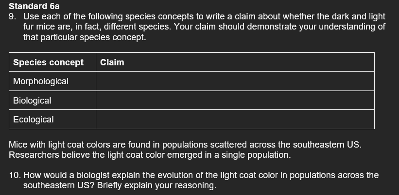 Standard 6a
9. Use each of the following species concepts to write a claim about whether the dark and light
fur mice are, in fact, different species. Your claim should demonstrate your understanding of
that particular species concept.
Species concept Claim
Morphological
Biological
Ecological
Mice with light coat colors are found in populations scattered across the southeastern US.
Researchers believe the light coat color emerged in a single population.
10. How would a biologist explain the evolution of the light coat color in populations across the
southeastern US? Briefly explain your reasoning.