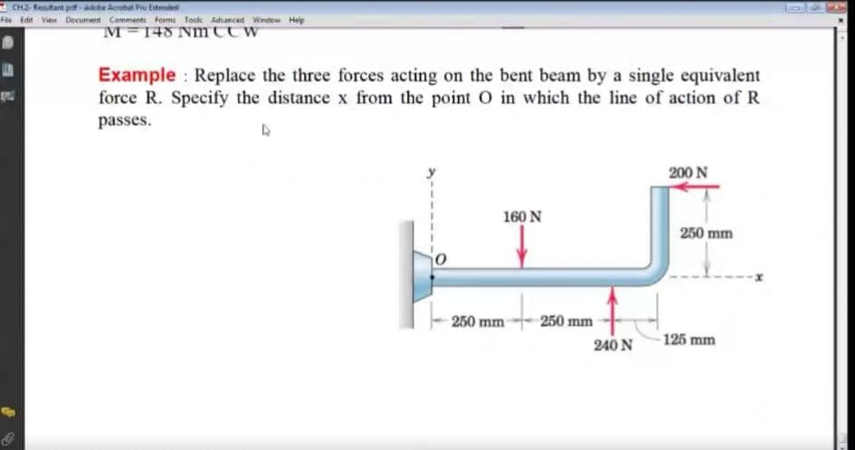 CH2- Resultant pat - aohe Acrobat Pre Extended
File Edit View Document Comments Forms Tookk Advanced Window Heip
M=148 Nmttw
Example Replace the three forces acting on the bent beam by a single equivalent
force R. Specify the distance x from the point O in which the line of action of R
passes.
200 N
160 N
250 mm
--x
250 mm
250 mm
240 N
125 mm
