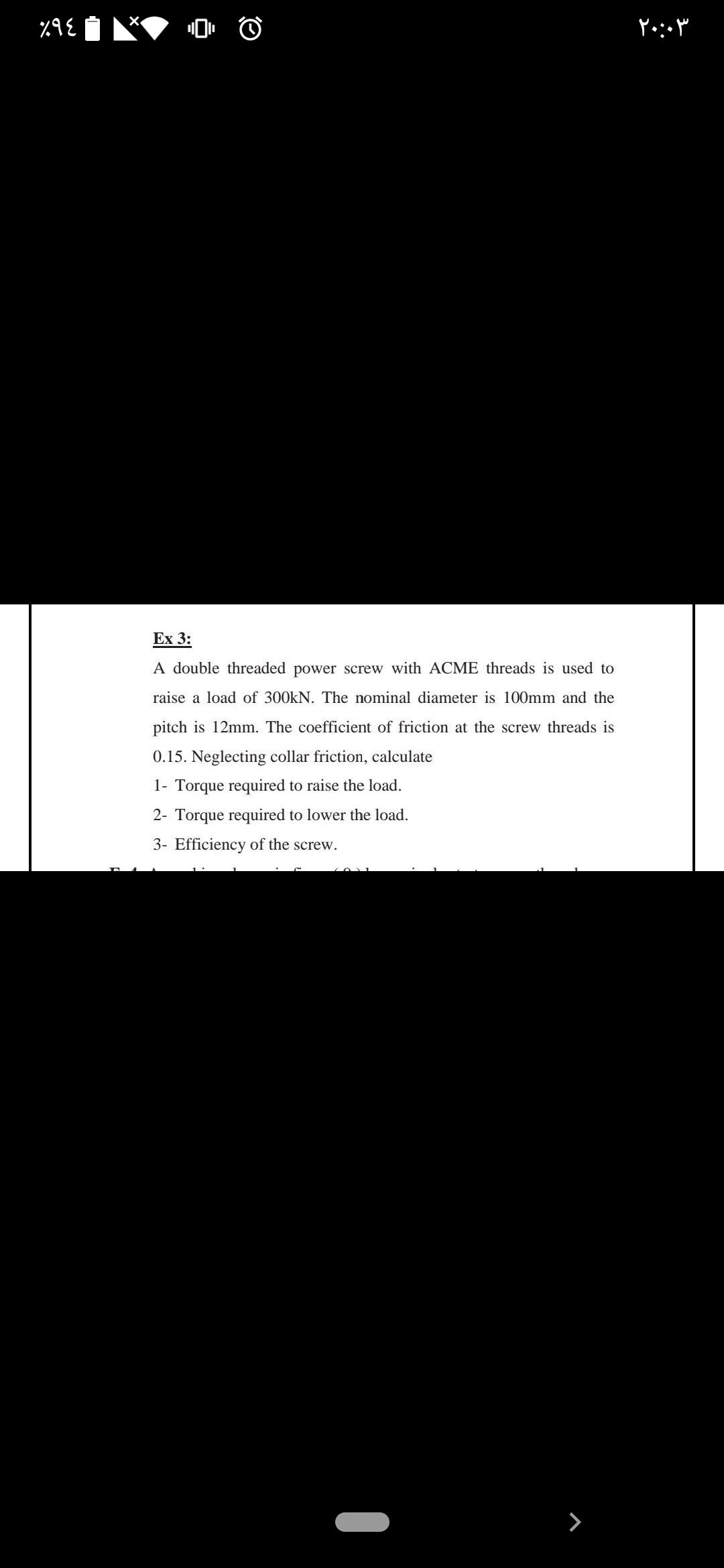 Ex 3:
A double threaded power screw with ACME threads is used to
raise a load of 300kN. The nominal diameter is 100mm and the
pitch is 12mm. The coefficient of friction at the screw threads is
0.15. Neglecting collar friction, calculate
1- Torque required to raise the load.
2- Torque required to lower the load.
3- Efficiency of the screw.
