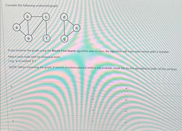 Consider the following undirected graph:
h
If you traverse the graph using the Breath First Search algorithm seen in class, the algorithm will mark each vertex with a number.
Match each node with its numerical mark.
(e.g. 'a' is marked '1')
NOTE: When traversing the graph, if several unvisited adjacent vertices are available, break ties by the alphabetical order of the vertices.
b
3
(5