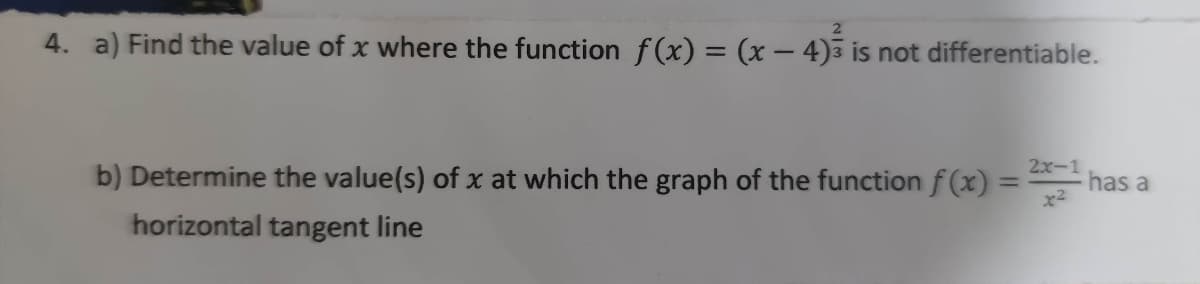 4. a) Find the value of x where the function f(x) = (x – 4)3 is not differentiable.
2x-1
has a
%3D
b) Determine the value(s) of x at which the graph of the function f (x) =
horizontal tangent line
