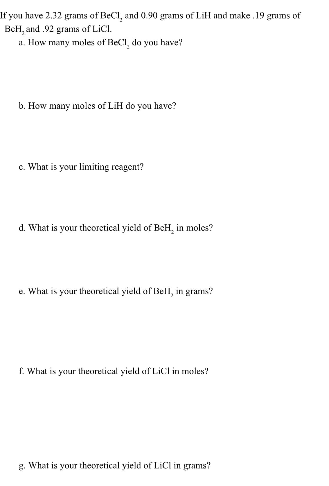 If you have 2.32 grams of BeCl, and 0.90 grams of LiH and make .19 grams of
BeH, and .92 grams of LiCl.
a. How many moles of BeCl, do you have?
b. How many moles of LiH do you have?
c. What is your limiting reagent?
d. What is your theoretical yield of BeH, in moles?
e. What is your theoretical yield of BeH, in grams?
f. What is your theoretical yield of LiCl in moles?
g. What is your theoretical yield of LiCl in grams?