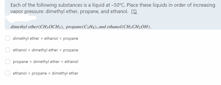 Each of the following substances is a liquid at -50°C. Place these liquids in order of increasing
vapor pressure: dimethyl ether, propane, and ethanol.
dimethyl ether(CH30CH3), propane(C3H8), and ethanol(CH3CH2OH).
dimethyl ether < ethanol < propane
ethanol < dimethyl ether < propane
propane < dimethyl ether < ethanol
ethanol < propane < dimethyl ether
