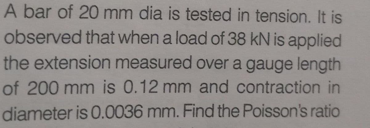 A bar of 20 mm dia is tested in tension. It is
observed that when a load of 38 kN is applied
the extension measured over a gauge length
of 200 mm is 0.12 mm and contraction in
diameter is 0.0036 mm. Find the Poisson's ratio
