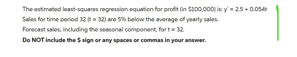 The estimated least-squares regression equation for profit (in $100,000) is: y' = 2.5 + 0.054t
Sales for time period 32 (t = 32) are 5% below the average of yearly sales.
Forecast sales, including the seasonal component, for t = 32.
Do NOT include the $ sign or any spaces or commas in your answer.
