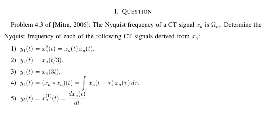 I. QUESTION
Problem 4.3 of [Mitra, 2006]: The Nyquist frequency of a CT signal xå is №m. Determine the
Nyquist frequency of each of the following CT signals derived from xa:
1) y₁(t) = x²(t) = xa(t) xa(t).
2) 2(t) = xa(t/3).
3) Y3 (t) = xa (3t).
4) Y₁(t) = (xa * Ta)(t) = [_xa(t – 7) xa(1) dT.
dxa(t)
dt
(1)
5) Y5 (t) = xa (t)
=