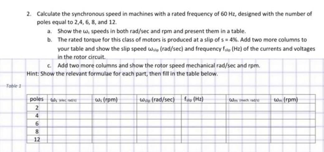 Table 1
2. Calculate the synchronous speed in machines with a rated frequency of 60 Hz, designed with the number of
poles equal to 2,4, 6, 8, and 12.
a. Show the w, speeds in both rad/sec and rpm and present them in a table.
b.
The rated torque for this class of motors is produced at a slip of s = 4%. Add two more columns to
your table and show the slip speed wlip (rad/sec) and frequency fslip (Hz) of the currents and voltages
in the rotor circuit.
c. Add two more columns and show the rotor speed mechanical rad/sec and rpm.
Hint: Show the relevant formulae for each part, then fill in the table below.
poles Ws felec rad/)
2
4
6
8
12
Ws (rpm)
Wslip (rad/sec) ftp (Hz)
Wm (mech rad/s)
Wm (rpm)