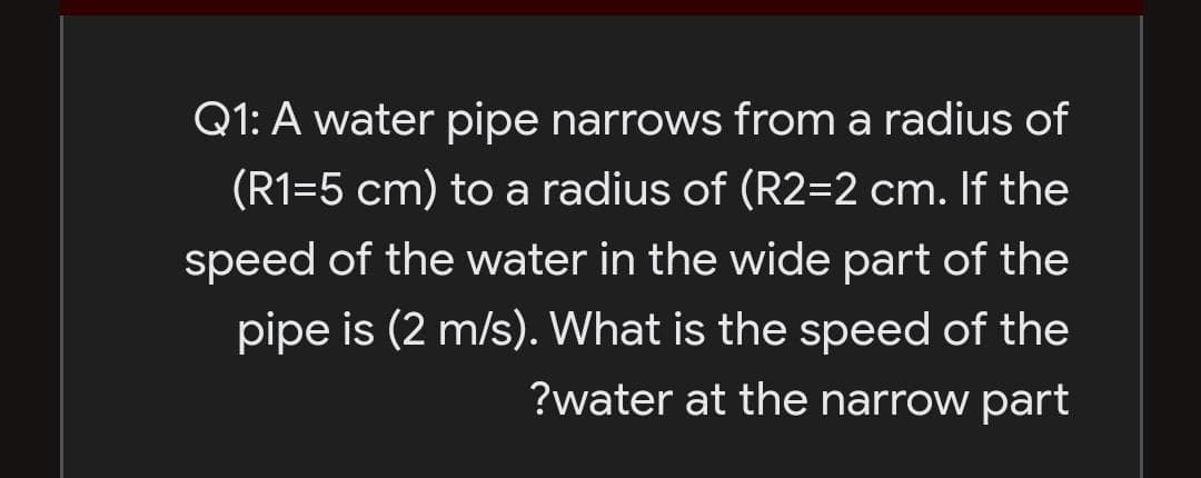Q1: A water pipe narrows from a radius of
(R1=5 cm) to a radius of (R2=2 cm. If the
speed of the water in the wide part of the
pipe is (2 m/s). What is the speed of the
?water at the narrow part
