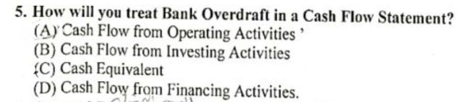 5. How will you treat Bank Overdraft in a Cash Flow Statement?
(A) Cash Flow from Operating Activities'
(B) Cash Flow from Investing Activities
{C) Cash Equivalent
(D) Cash Flow from Financing Activities.
