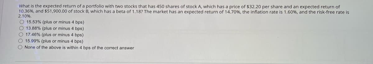 What is the expected return of a portfolio with two stocks that has 450 shares of stock A, which has a price of $32.20 per share and an expected return of
10.36%, and $51,900.00 of stock B, which has a beta of 1.18? The market has an expected return of 14.70 %, the inflation rate is 1.60 %, and the risk-free rate is
2.10%.
15.53% (plus or minus 4 bps)
13.88% (plus or minus 4 bps)
17.46% (plus or minus 4 bps)
15.99% (plus or minus 4 bps)
None of the above is within 4 bps of the correct answer