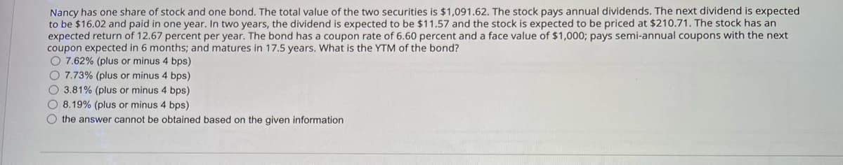 Nancy has one share of stock and one bond. The total value of the two securities is $1,091.62. The stock pays annual dividends. The next dividend is expected
to be $16.02 and paid in one year. In two years, the dividend is expected to be $11.57 and the stock is expected to be priced at $210.71. The stock has an
expected return of 12.67 percent per year. The bond has a coupon rate of 6.60 percent and a face value of $1,000; pays semi-annual coupons with the next
coupon expected in 6 months; and matures in 17.5 years. What is the YTM of the bond?
7.62% (plus or minus 4 bps)
O 7.73% (plus or minus 4 bps)
3.81% (plus or minus 4 bps)
8.19% (plus or minus 4 bps)
the answer cannot be obtained based on the given information