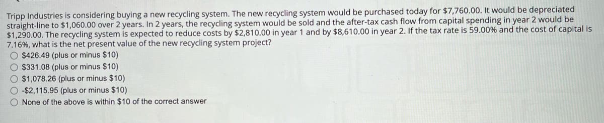 Tripp Industries is considering buying a new recycling system. The new recycling system would be purchased today for $7,760.00. It would be depreciated
straight-line to $1,060.00 over 2 years. In 2 years, the recycling system would be sold and the after-tax cash flow from capital spending in year 2 would be
$1,290.00. The recycling system is expected to reduce costs by $2,810.00 in year 1 and by $8,610.00 in year 2. If the tax rate is 59.00 % and the cost of capital is
7.16%, what is the net present value of the new recycling system project?
$426.49 (plus or minus $10)
$331.08 (plus or minus $10)
$1,078.26 (plus or minus $10)
-$2,115.95 (plus or minus $10)
None of the above is within $10 of the correct answer