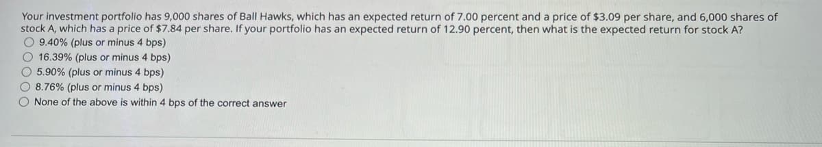 Your investment portfolio has 9,000 shares of Ball Hawks, which has an expected return of 7.00 percent and a price of $3.09 per share, and 6,000 shares of
stock A, which has a price of $7.84 per share. If your portfolio has an expected return of 12.90 percent, then what is the expected return for stock A?
9.40% (plus or minus 4 bps)
16.39% (plus or minus 4 bps)
5.90% (plus or minus 4 bps)
8.76% (plus or minus 4 bps)
None of the above is within 4 bps of the correct answer