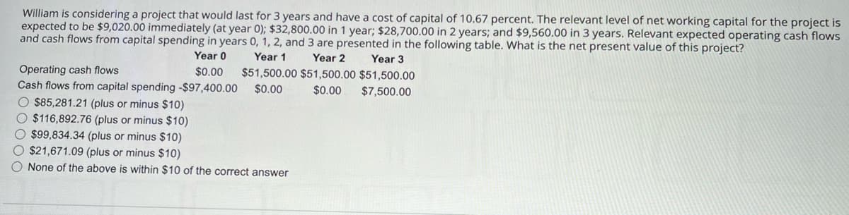William is considering a project that would last for 3 years and have a cost of capital of 10.67 percent. The relevant level of net working capital for the project is
expected to be $9,020.00 immediately (at year 0); $32,800.00 in 1 year; $28,700.00 in 2 years; and $9,560.00 in 3 years. Relevant expected operating cash flows
and cash flows from capital spending in years 0, 1, 2, and 3 are presented in the following table. What is the net present value of this project?
Year 2
Year 1
Year 3
$51,500.00 $51,500.00 $51,500.00
Operating cash flows
Year 0
$0.00
Cash flows from capital spending -$97,400.00
$0.00
$0.00 $7,500.00
$85,281.21 (plus or minus $10)
$116,892.76 (plus or minus $10)
$99,834.34 (plus or minus $10)
$21,671.09 (plus or minus $10)
None of the above is within $10 of the correct answer